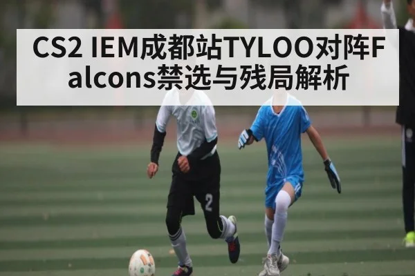 CS2 IEM成都站TYLOO对阵Falcons禁选与残局解析