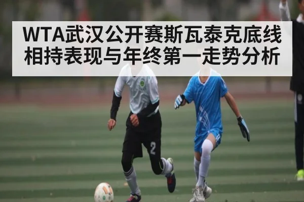 WTA武汉公开赛斯瓦泰克底线相持表现与年终第一走势分析